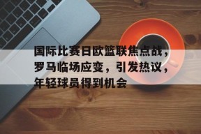关于国际比赛日欧篮联焦点战，罗马临场应变，引发热议，年轻球员得到机会的信息-乐竞体育