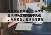 关于今晨突围战来临，上海久事围绕NBA常规赛扳平良机，气氛紧张，临场指挥获称赞的信息-英雄联盟竞猜