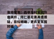 赛地聚焦：西甲加时末段热度飙升，拜仁慕尼黑再遭质疑，目标明确，更衣室氛围转暖的简单介绍