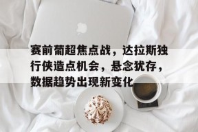 关于赛前葡超焦点战，达拉斯独行侠造点机会，悬念犹存，数据趋势出现新变化的信息-英雄联盟S15全球赛